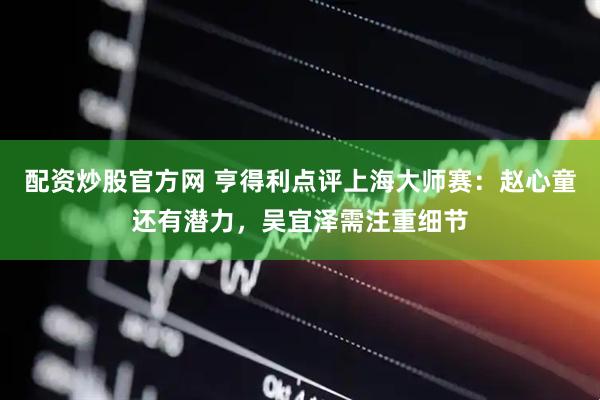 配资炒股官方网 亨得利点评上海大师赛：赵心童还有潜力，吴宜泽需注重细节