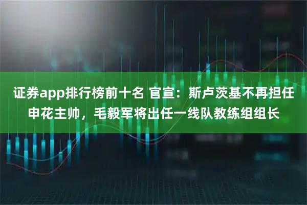 证券app排行榜前十名 官宣:斯卢茨基不再担任申花主帅,毛毅军将出任一线队教练组组长