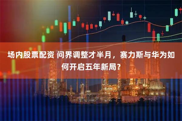 场内股票配资 问界调整才半月，赛力斯与华为如何开启五年新局？